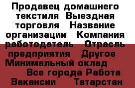 Продавец домашнего текстиля. Выездная торговля › Название организации ­ Компания-работодатель › Отрасль предприятия ­ Другое › Минимальный оклад ­ 17 000 - Все города Работа » Вакансии   . Татарстан респ.